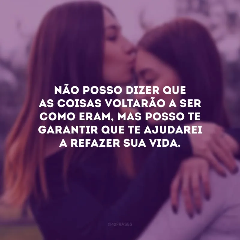 Não posso dizer que as coisas voltarão a ser como eram, mas posso te garantir que te ajudarei a refazer sua vida.