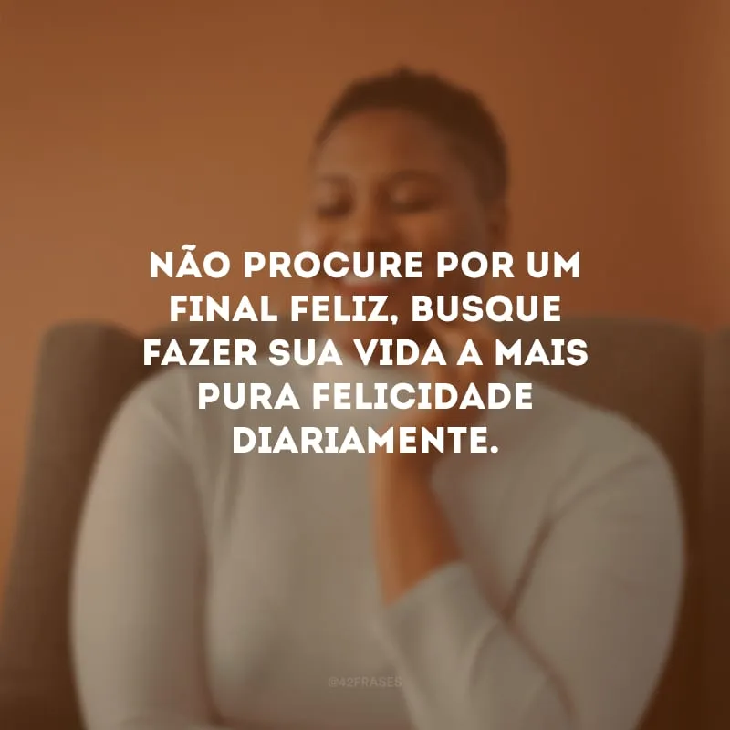 Não procure por um final feliz, busque fazer sua vida a mais pura felicidade diariamente.