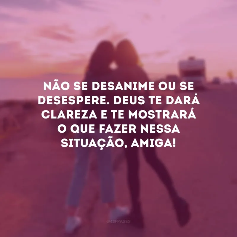 Não se desanime ou se desespere. Deus te dará clareza e te mostrará o que fazer nessa situação, amiga!