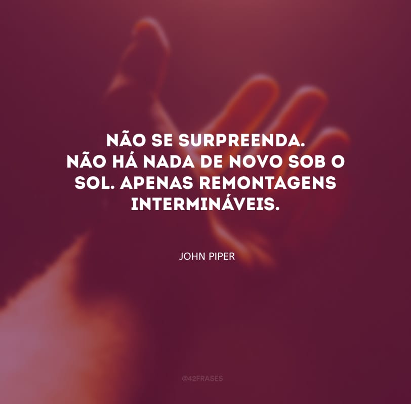 Não se surpreenda. Não há nada de novo sob o sol. Apenas remontagens intermináveis.