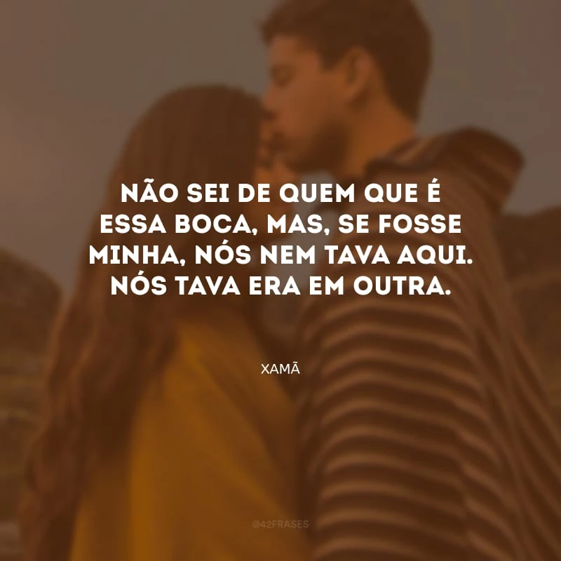 Não sei de quem que é essa boca, mas, se fosse minha, nós nem tava aqui. Nós tava era em outra.