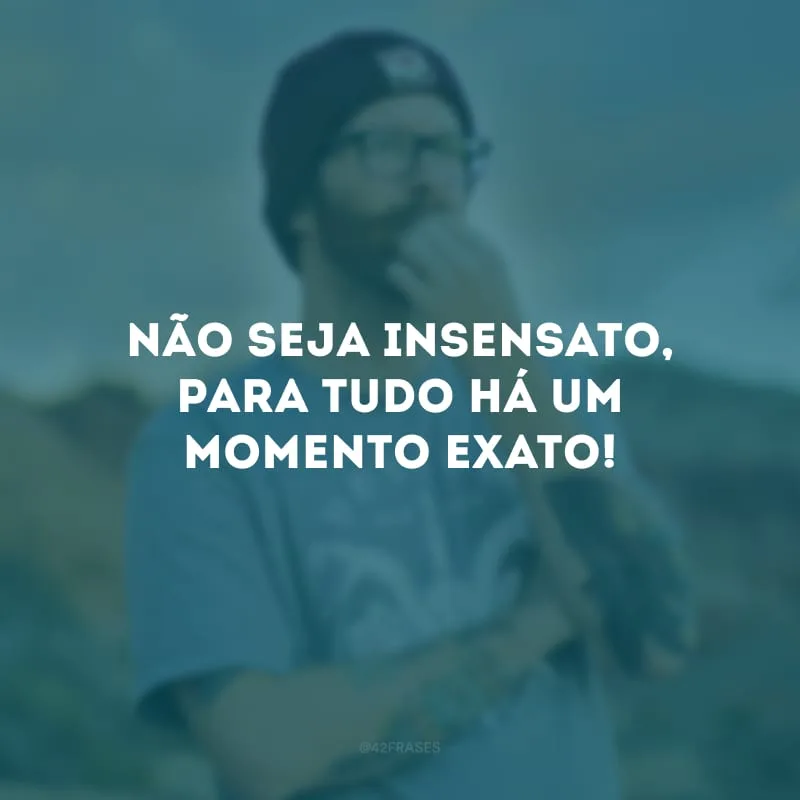 Não seja insensato, para tudo há um momento exato!