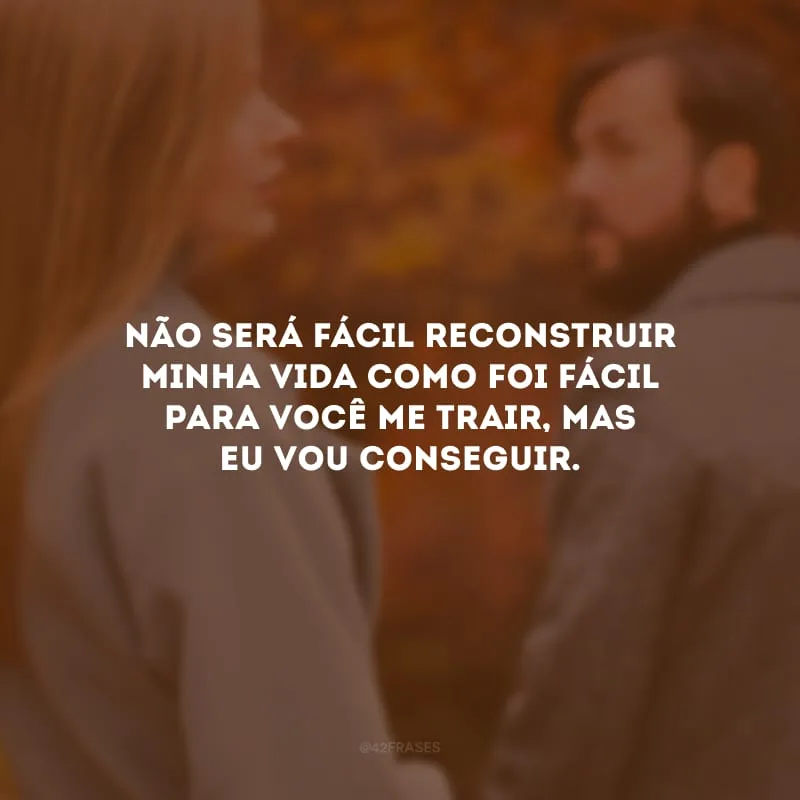 Não será fácil reconstruir minha vida como foi fácil para você me trair, mas eu vou conseguir.