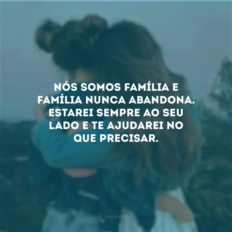 Nós somos família e família nunca abandona. Estarei sempre ao seu lado e te ajudarei no que precisar.