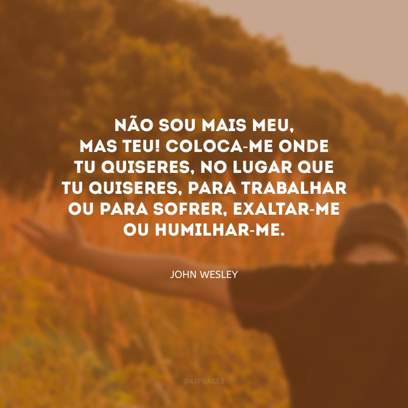 Não sou mais meu, mas Teu! Coloca-me onde Tu quiseres, no lugar que Tu quiseres, para trabalhar ou para sofrer, exaltar-me ou humilhar-me.