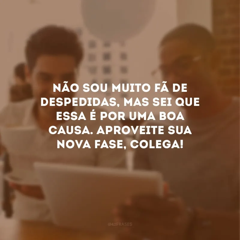 Não sou muito fã de despedidas, mas sei que essa é por uma boa causa. Aproveite sua nova fase, colega!