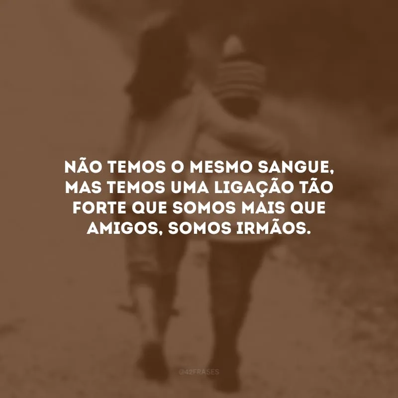 Não temos o mesmo sangue, mas temos uma ligação tão forte que somos mais que amigos, somos irmãos.