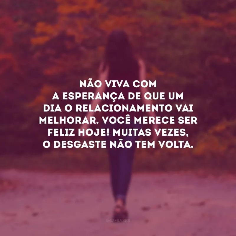 Não viva com a esperança de que um dia o relacionamento vai melhorar. Você merece ser feliz hoje! Muitas vezes, o desgaste não tem volta.