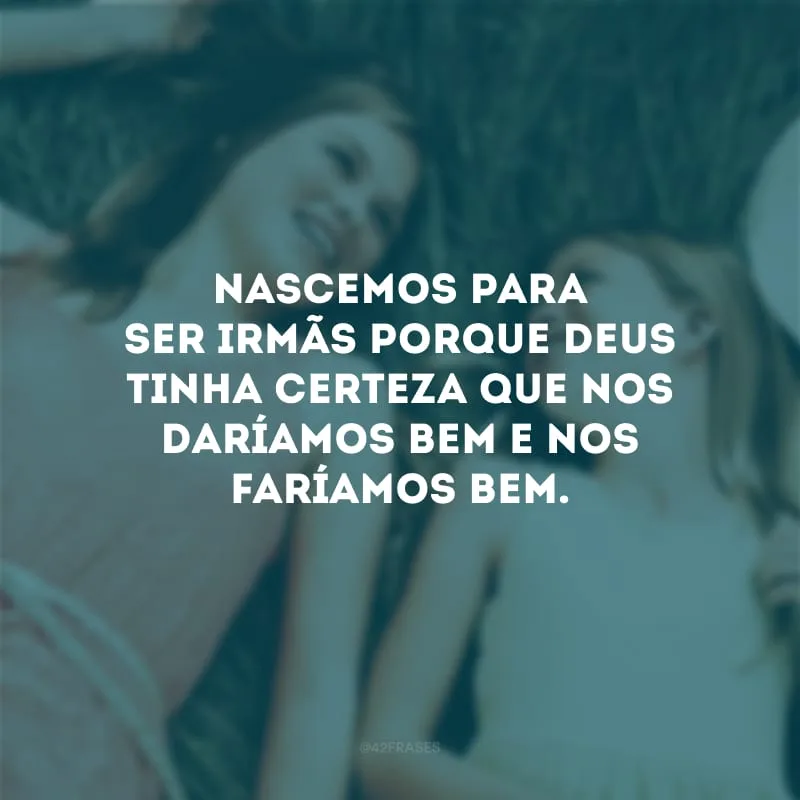 Nascemos para ser irmãs porque Deus tinha certeza que nos daríamos bem e nos faríamos bem.