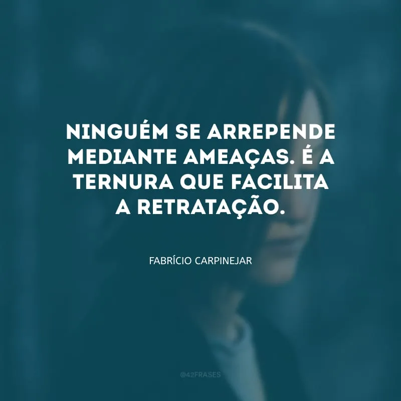 Ninguém se arrepende mediante ameaças. É a ternura que facilita a retratação.