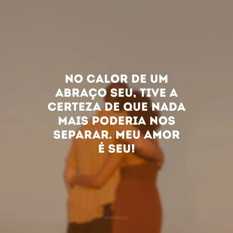 No calor de um abraço seu, tive a certeza de que nada mais poderia nos separar. Meu amor é seu! 