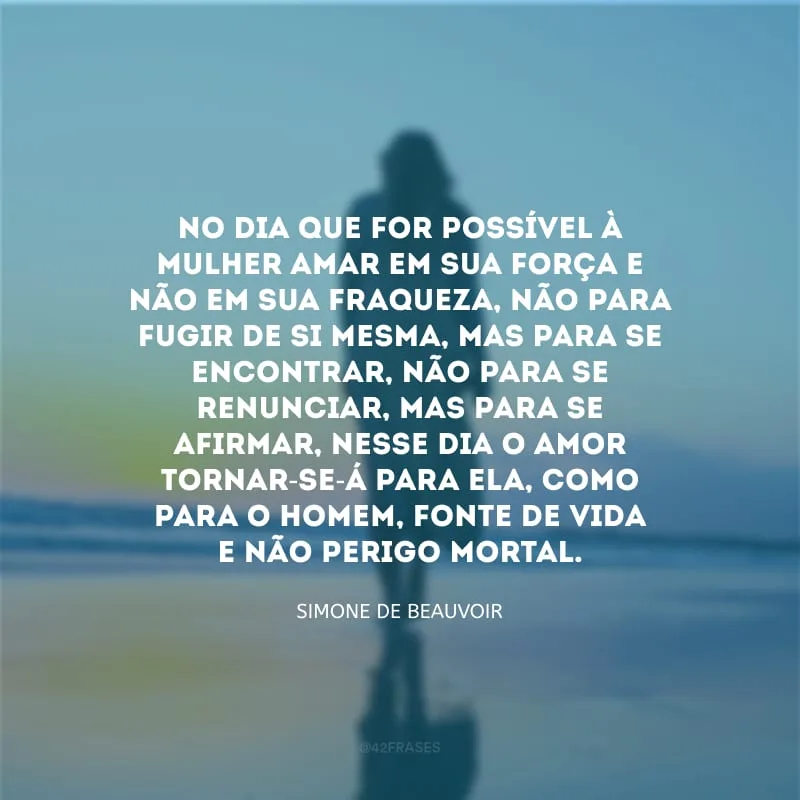 No dia que for possível à mulher amar em sua força e não em sua fraqueza, não para fugir de si mesma, mas para se encontrar, não para se renunciar, mas para se afirmar, nesse dia o amor tornar-se-á para ela, como para o homem, fonte de vida e não perigo mortal.