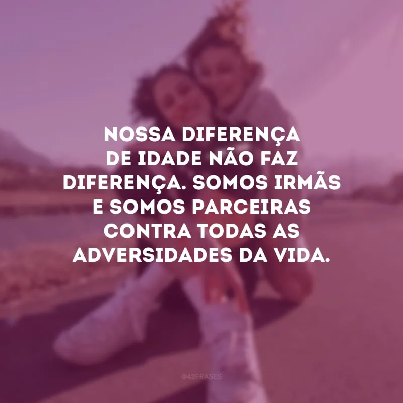 Nossa diferença de idade não faz diferença. Somos irmãs e somos parceiras contra todas as adversidades da vida.