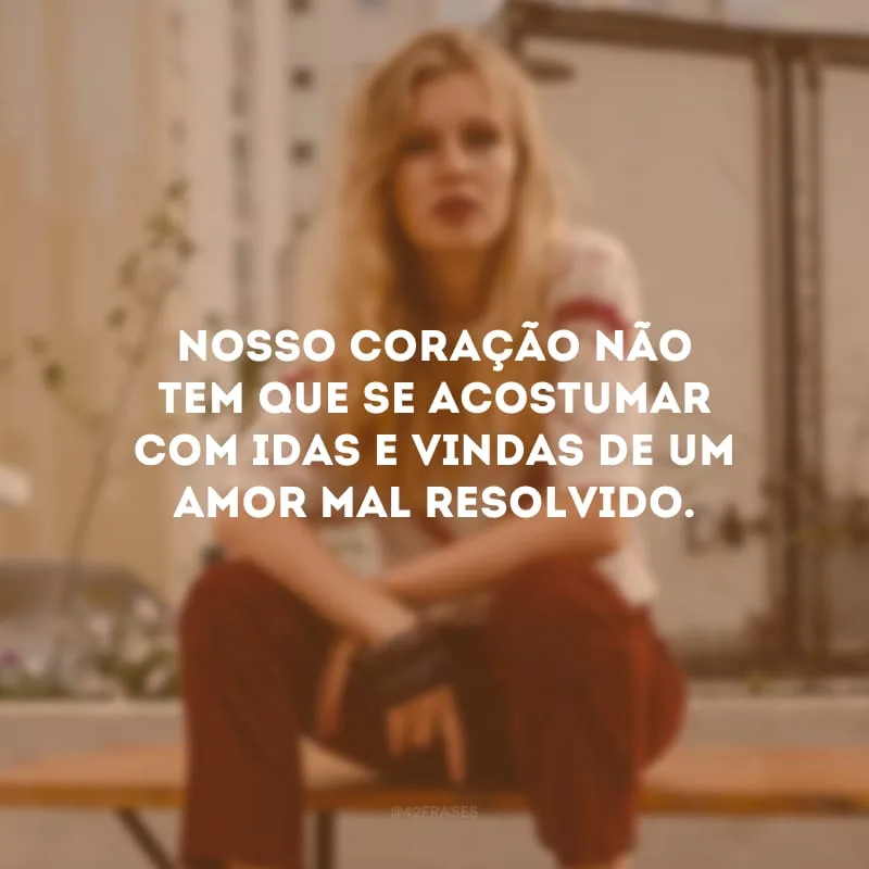 Nosso coração não tem que se acostumar com idas e vindas de um amor mal resolvido. 