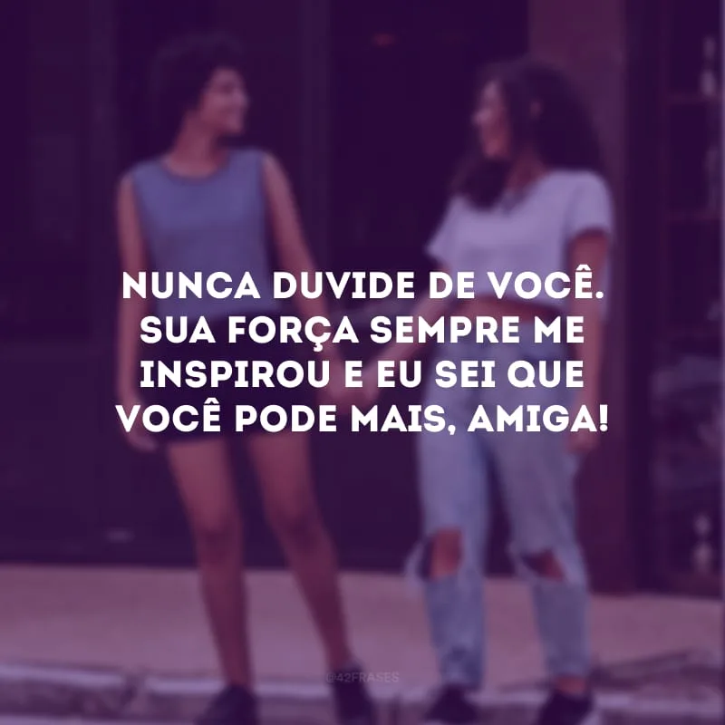Nunca duvide de você. Sua força sempre me inspirou e eu sei que você pode mais, amiga!