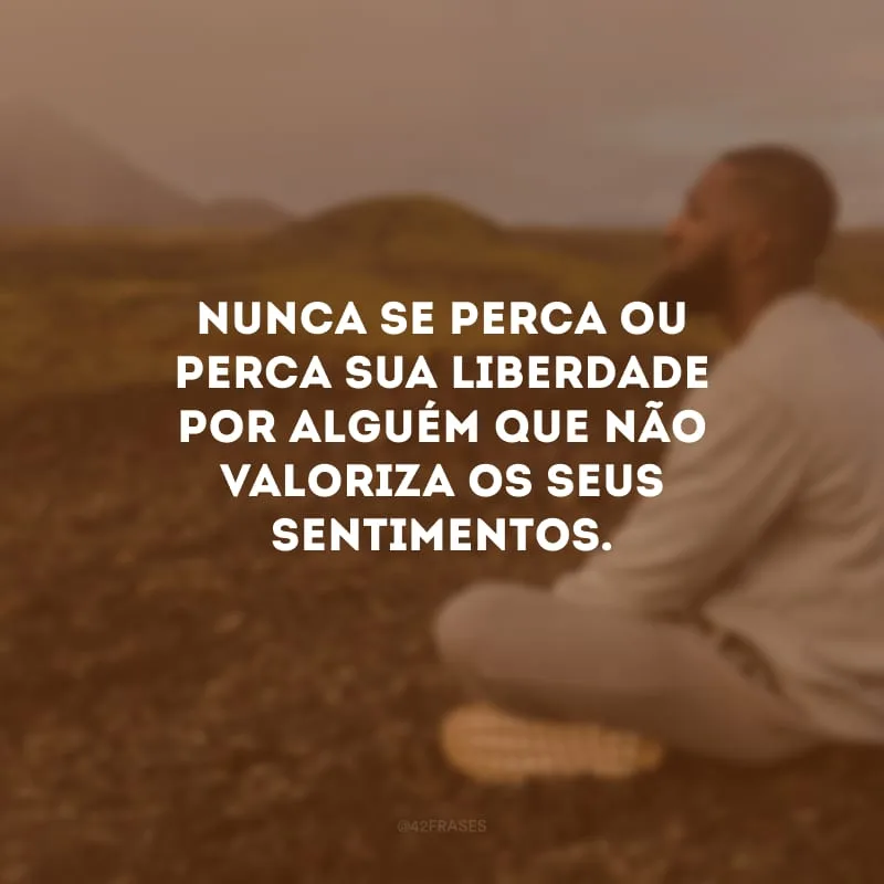 Nunca se perca ou perca sua liberdade por alguém que não valoriza os seus sentimentos.