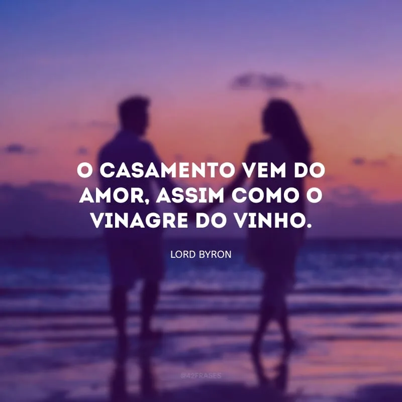 O casamento vem do amor, assim como o vinagre do vinho.