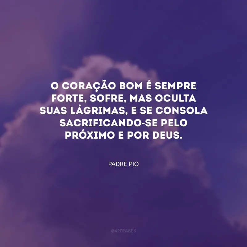 O coração bom é sempre forte, sofre, mas oculta suas lágrimas, e se consola sacrificando-se pelo próximo e por Deus.