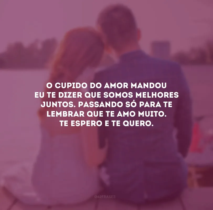 O cupido do amor mandou eu te dizer que somos melhores juntos. Passando só para te lembrar que te amo muito. Te espero e te quero.