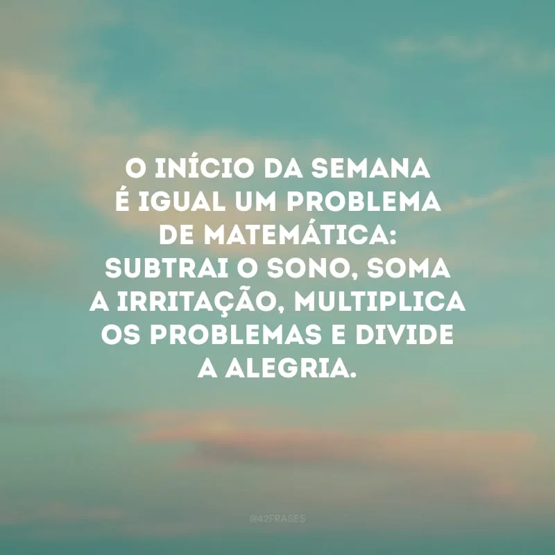 O início da semana é igual um problema de matemática: subtrai o sono, soma a irritação, multiplica os problemas e divide a alegria.