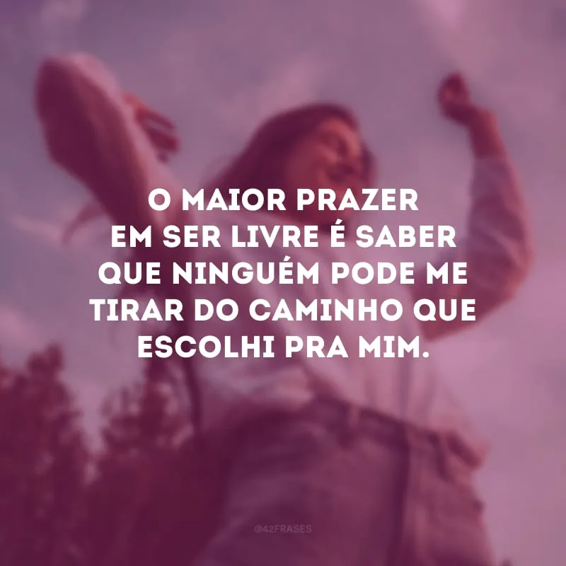 O maior prazer em ser livre é saber que ninguém pode me tirar do caminho que escolhi pra mim.