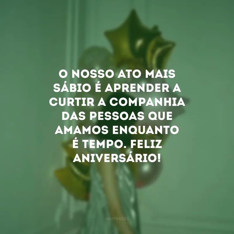O nosso ato mais sábio é aprender a curtir a companhia das pessoas que amamos enquanto é tempo. Feliz aniversário!