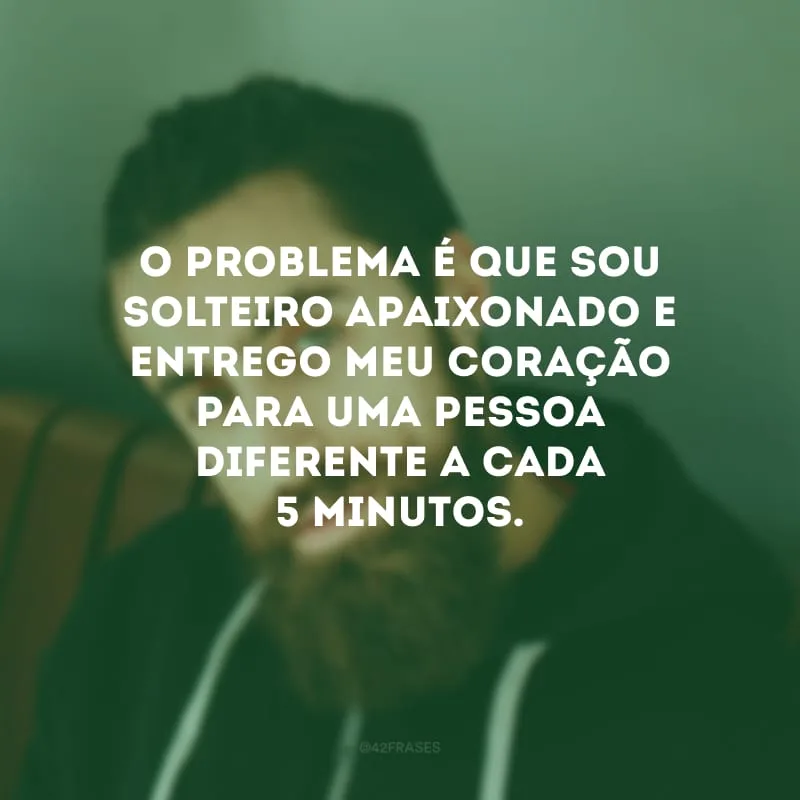 O problema é que sou solteiro apaixonado e entrego meu coração para uma pessoa diferente a cada 5 minutos.