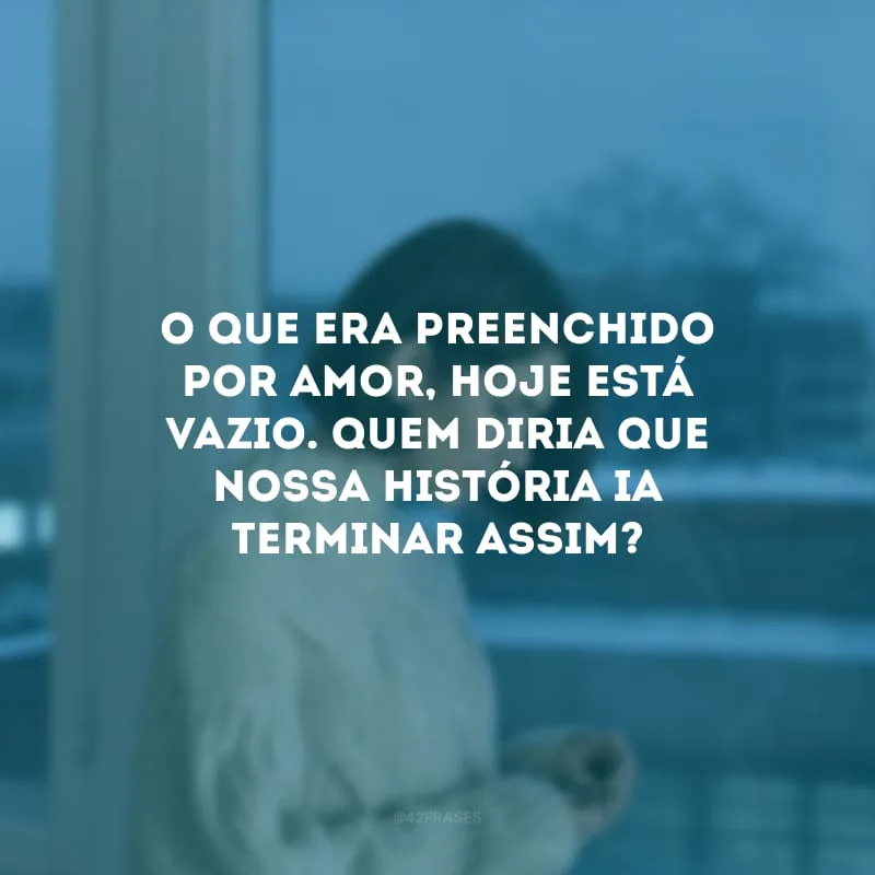 O que era preenchido por amor, hoje está vazio. Quem diria que nossa história ia terminar assim? 