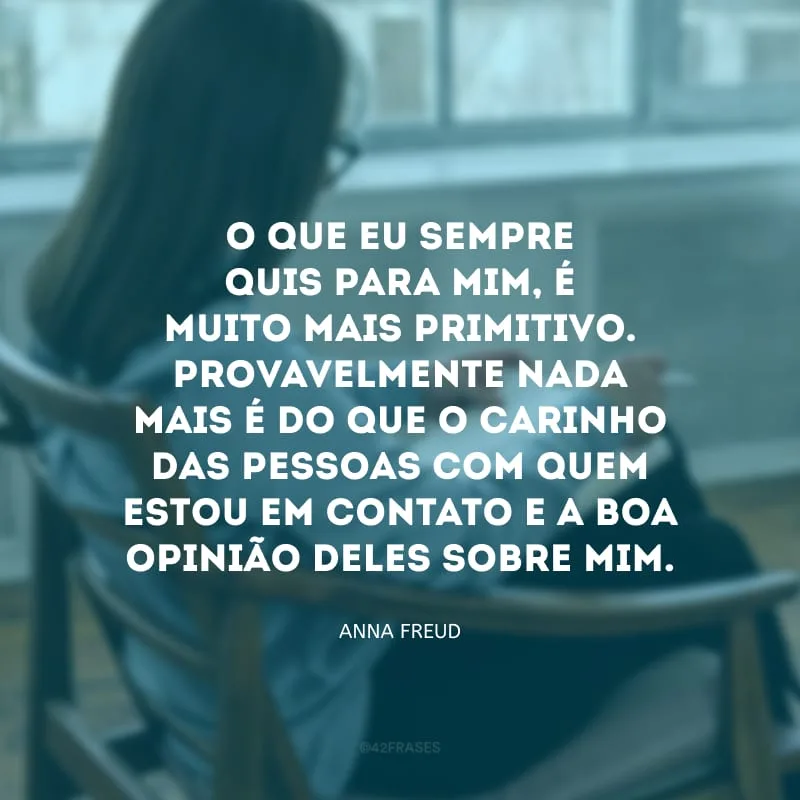 O que eu sempre quis para mim, é muito mais primitivo. Provavelmente nada mais é do que o carinho das pessoas com quem estou em contato e a boa opinião deles sobre mim. 