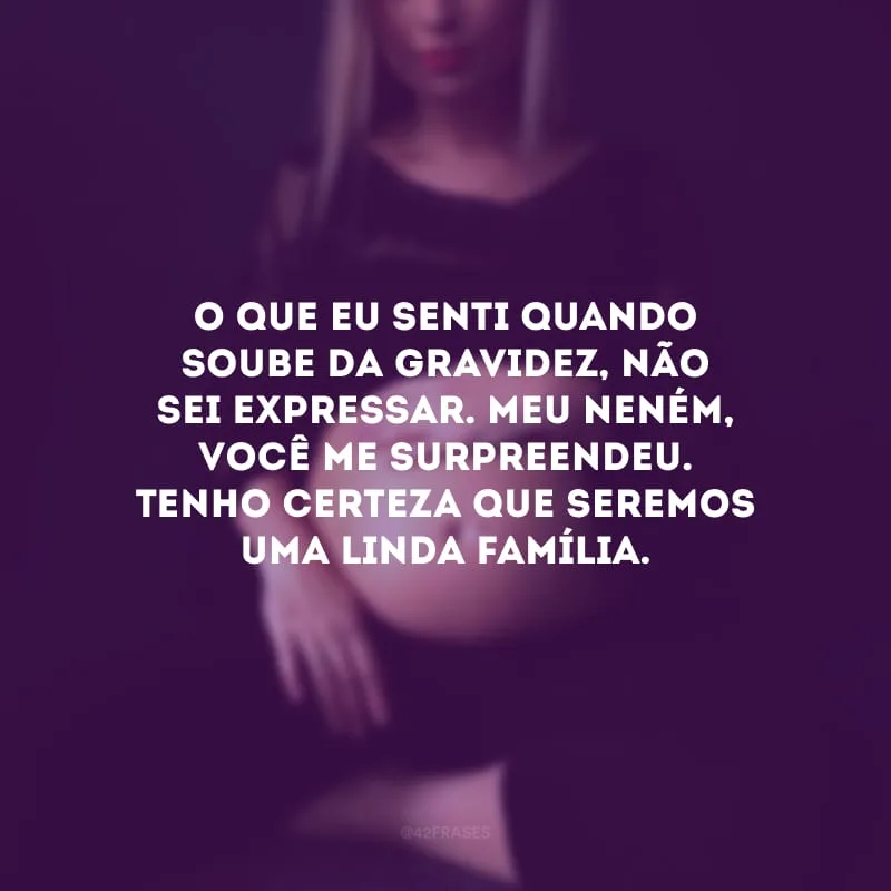 O que eu senti quando soube da gravidez, não sei expressar. Meu neném, você me surpreendeu. Tenho certeza que seremos uma linda família.