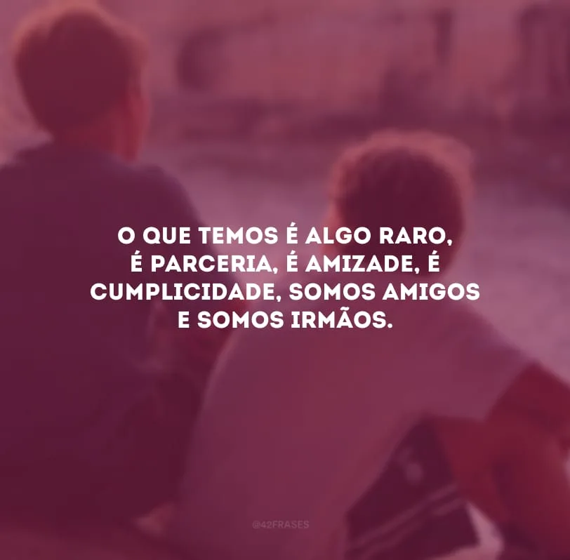 O que temos é algo raro, é parceria, é amizade, é cumplicidade, somos amigos e somos irmãos.