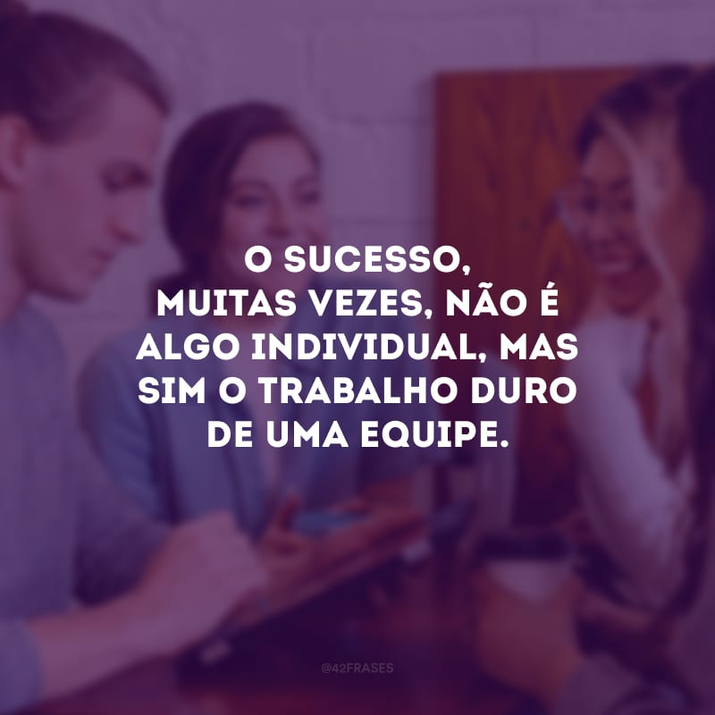 O sucesso, muitas vezes, não é algo individual, mas sim o trabalho duro de uma equipe. 