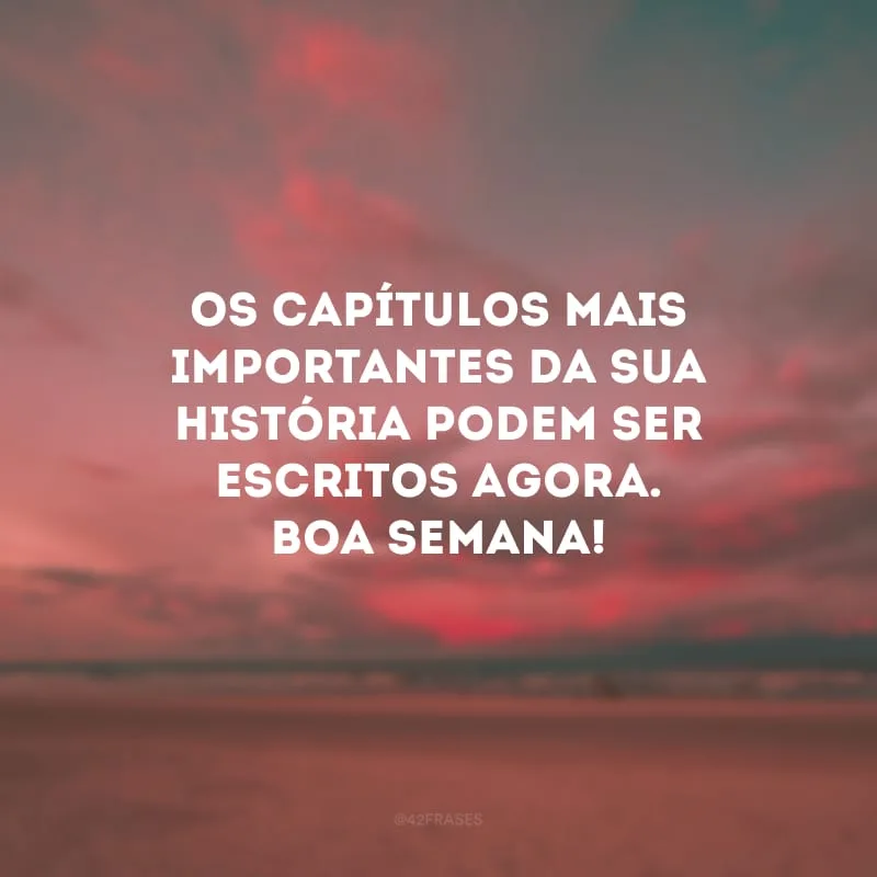 Os capítulos mais importantes da sua história podem ser escritos agora. Boa semana!