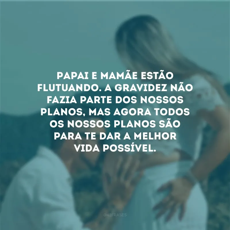 Papai e mamãe estão flutuando. A gravidez não fazia parte dos nossos planos, mas agora todos os nossos planos são para te dar a melhor vida possível.