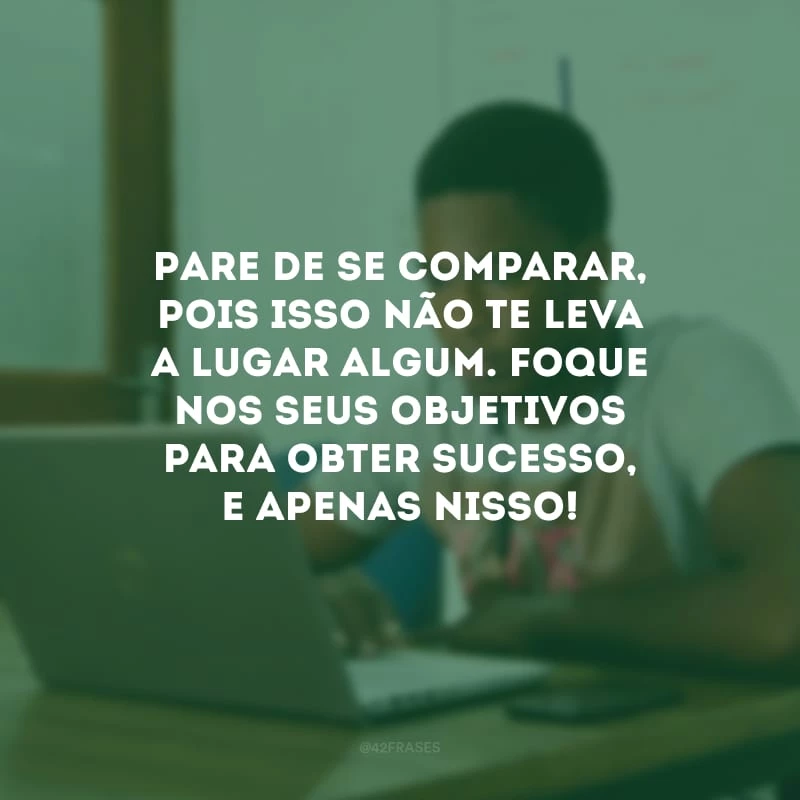 Pare de se comparar, pois isso não te leva a lugar algum. Foque nos seus objetivos para obter sucesso, e apenas nisso! 