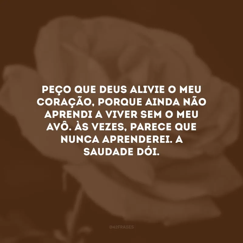 Peço que Deus alivie o meu coração, porque ainda não aprendi a viver sem o meu avô. Às vezes, parece que nunca aprenderei. A saudade dói.