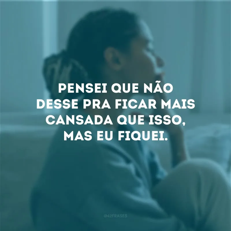 Pensei que não desse pra ficar mais cansada que isso, mas eu fiquei.