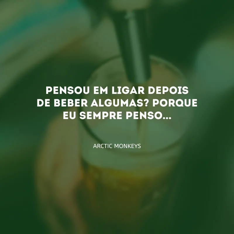 Pensou em ligar depois de beber algumas? Porque eu sempre penso...