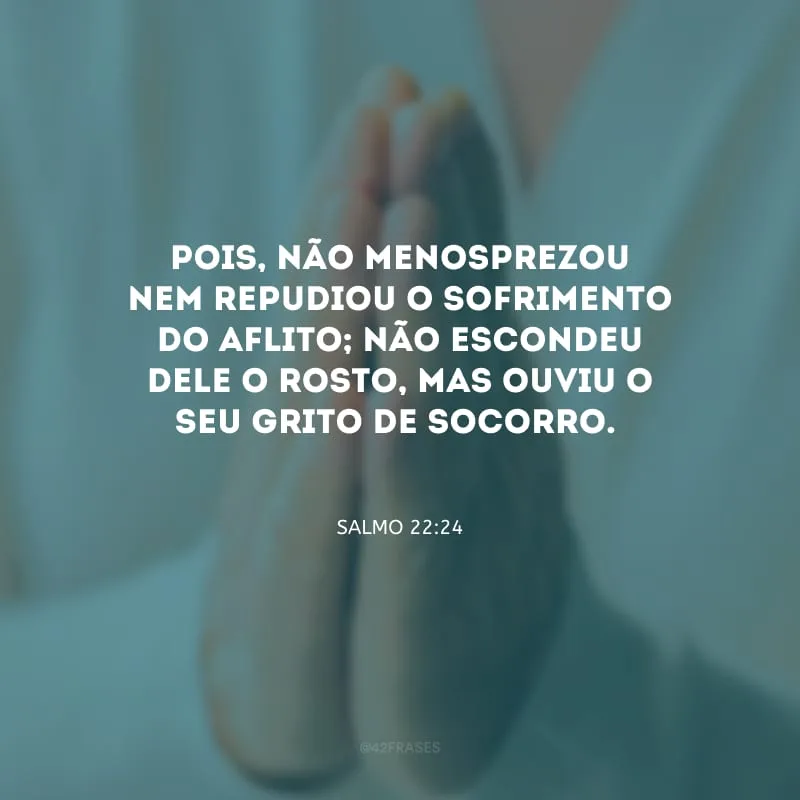 Pois, não menosprezou nem repudiou o sofrimento do aflito; não escondeu dele o rosto, mas ouviu o seu grito de socorro.

