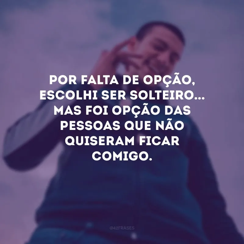 Por falta de opção, escolhi ser solteiro... Mas foi opção das pessoas que não quiseram ficar comigo.