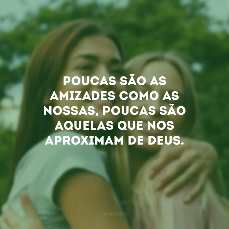 Poucas são as amizades como as nossas, poucas são aquelas que nos aproximam de Deus.
