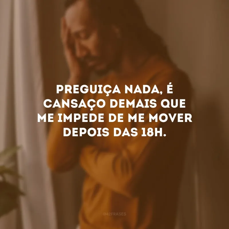 Preguiça nada, é cansaço demais que me impede de me mover depois das 18h.