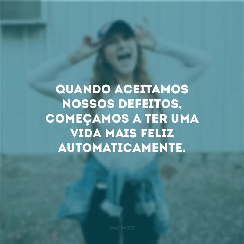 Quando aceitamos nossos defeitos, começamos a ter uma vida mais feliz automaticamente.
