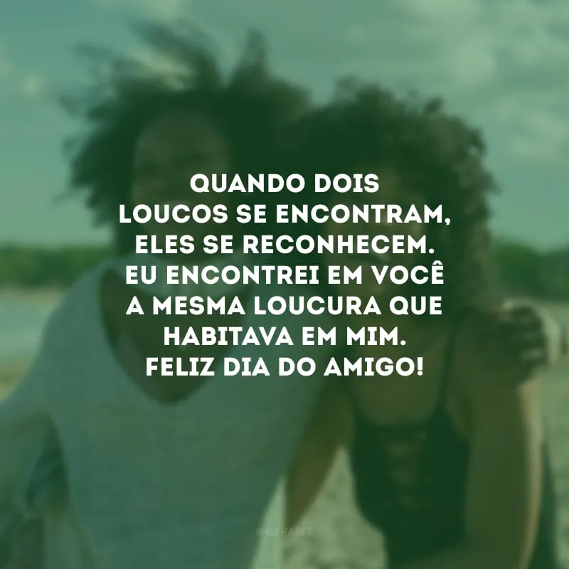 Quando dois loucos se encontram, eles se reconhecem. Eu encontrei em você a mesma loucura que habitava em mim. Feliz Dia do Amigo! 