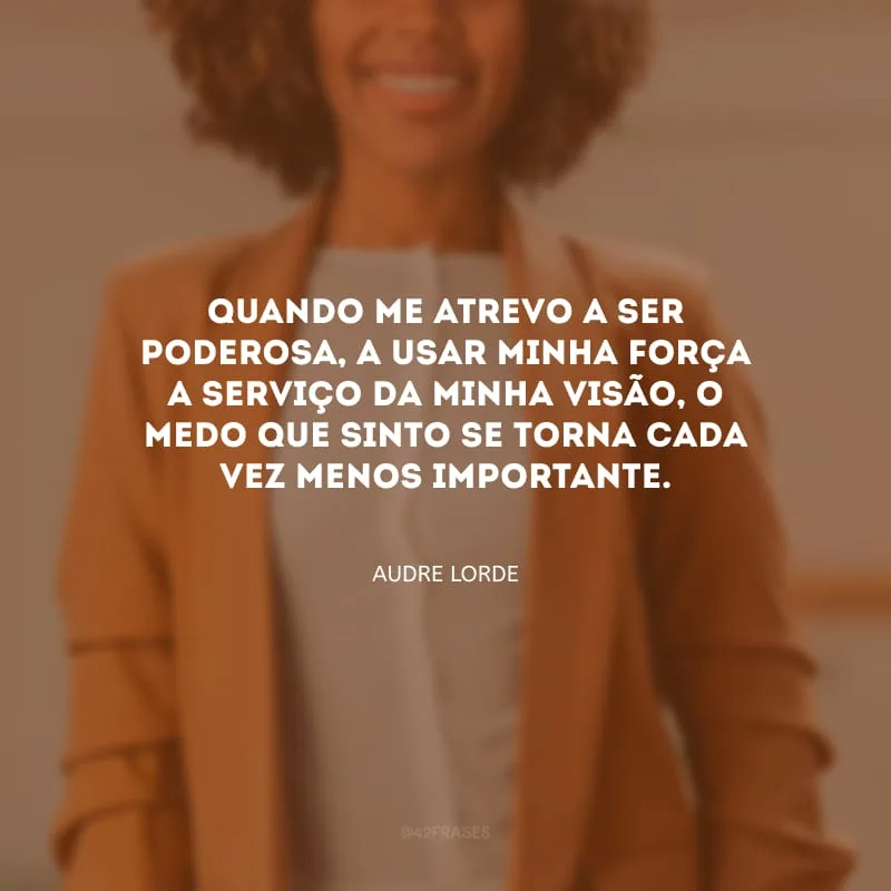 Quando me atrevo a ser poderosa, a usar minha força a serviço da minha visão, o medo que sinto se torna cada vez menos importante.