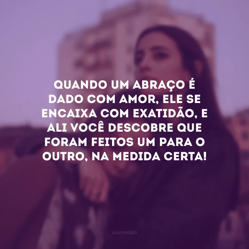 Quando um abraço é dado com amor, ele se encaixa com exatidão, e ali você descobre que foram feitos um para o outro, na medida certa! 