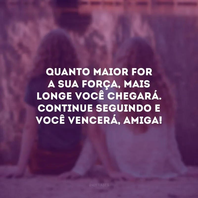 Quanto maior for a sua força, mais longe você chegará. Continue seguindo e você vencerá, amiga!