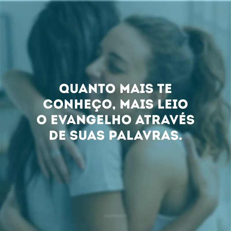 Quanto mais te conheço, mais leio o evangelho através de suas palavras.