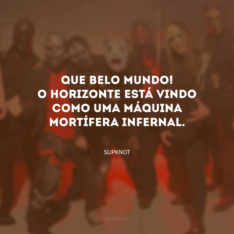 Que belo mundo! O horizonte está vindo como uma máquina mortífera infernal.