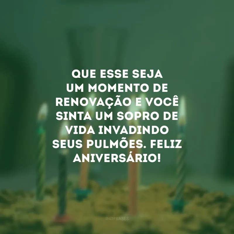 Que esse seja um momento de renovação e você sinta um sopro de vida invadindo seus pulmões. Feliz aniversário!